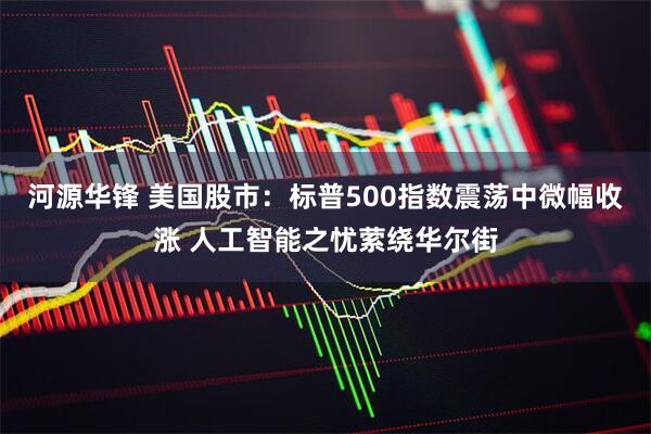 河源华锋 美国股市：标普500指数震荡中微幅收涨 人工智能之忧萦绕华尔街