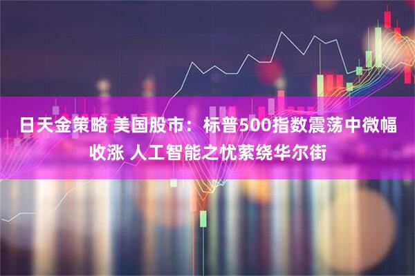 日天金策略 美国股市：标普500指数震荡中微幅收涨 人工智能之忧萦绕华尔街