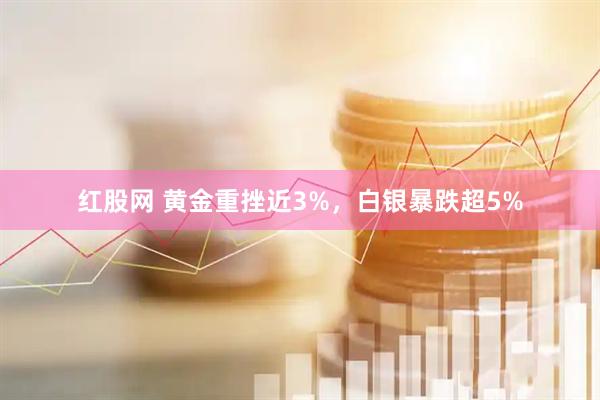 红股网 黄金重挫近3%，白银暴跌超5%
