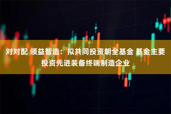 对对配 领益智造:拟共同投资朝全基金 基金主要投资先进装备终端制造企业