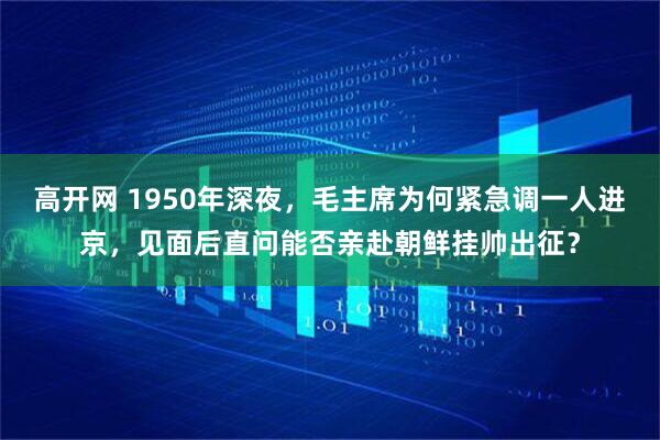 高开网 1950年深夜，毛主席为何紧急调一人进京，见面后直问能否亲赴朝鲜挂帅出征？