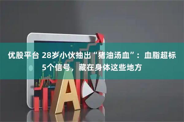 优股平台 28岁小伙抽出“猪油汤血”：血脂超标5个信号，藏在身体这些地方