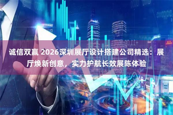 诚信双赢 2026深圳展厅设计搭建公司精选：展厅焕新创意，实力护航长效展陈体验