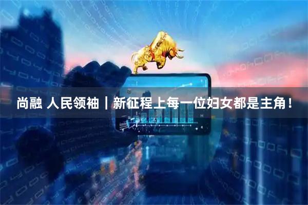 尚融 人民领袖｜新征程上每一位妇女都是主角！