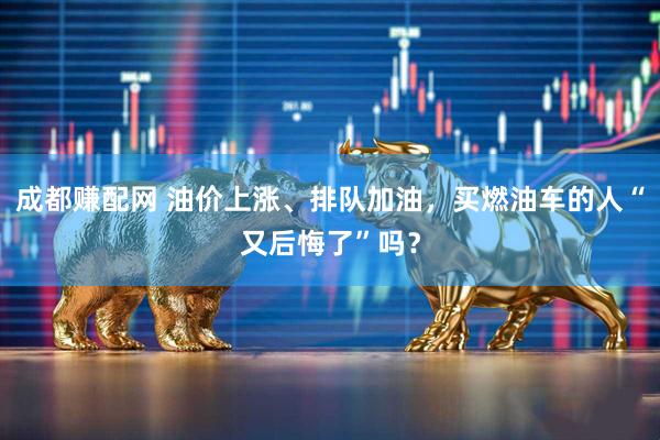 成都赚配网 油价上涨、排队加油，买燃油车的人“又后悔了”吗？