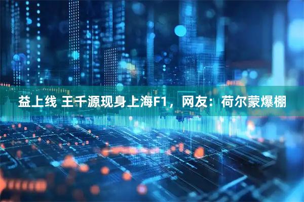 益上线 王千源现身上海F1，网友：荷尔蒙爆棚