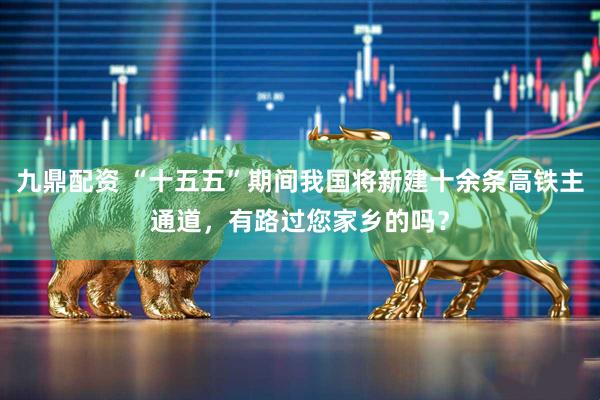 九鼎配资 “十五五”期间我国将新建十余条高铁主通道，有路过您家乡的吗？