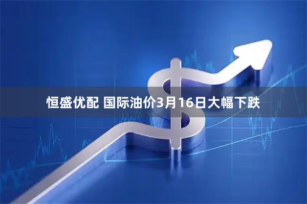 恒盛优配 国际油价3月16日大幅下跌
