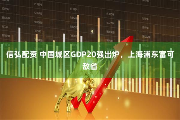 信弘配资 中国城区GDP20强出炉，上海浦东富可敌省