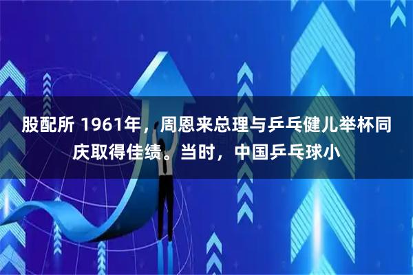 股配所 1961年，周恩来总理与乒乓健儿举杯同庆取得佳绩。当时，中国乒乓球小