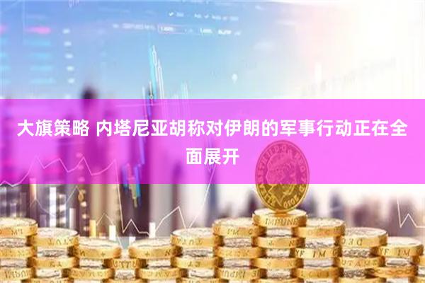 大旗策略 内塔尼亚胡称对伊朗的军事行动正在全面展开