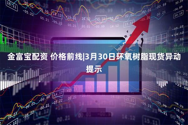 金富宝配资 价格前线|3月30日环氧树脂现货异动提示