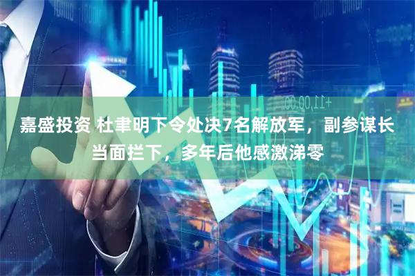 嘉盛投资 杜聿明下令处决7名解放军,副参谋长当面拦下,多年后他感激涕零