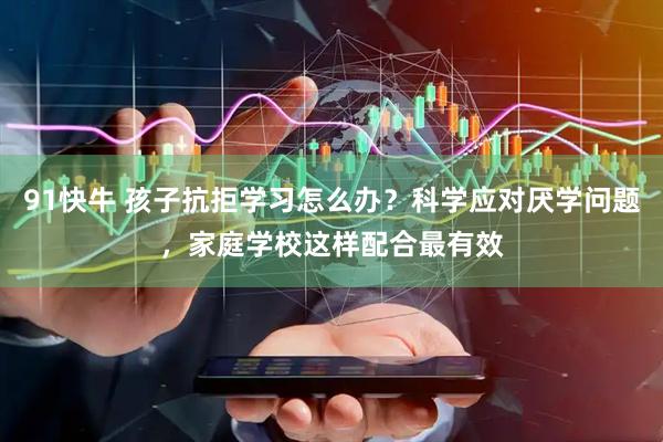 91快牛 孩子抗拒学习怎么办？科学应对厌学问题，家庭学校这样配合最有效