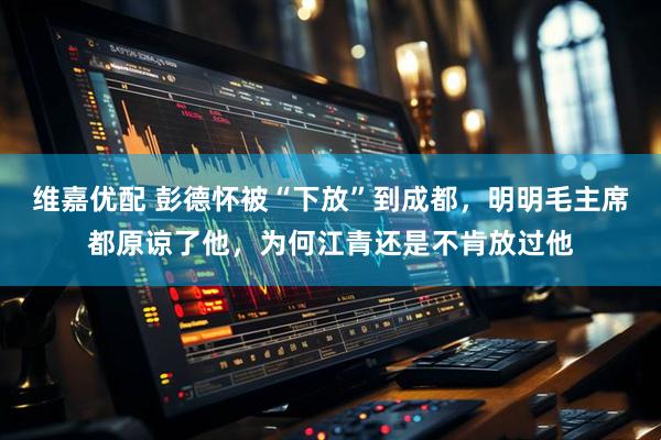 维嘉优配 彭德怀被“下放”到成都，明明毛主席都原谅了他，为何江青还是不肯放过他