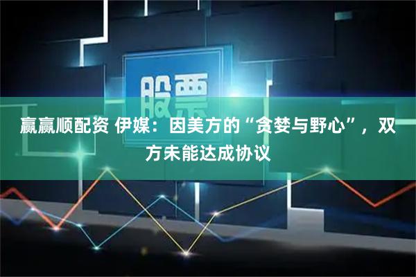 赢赢顺配资 伊媒：因美方的“贪婪与野心”，双方未能达成协议