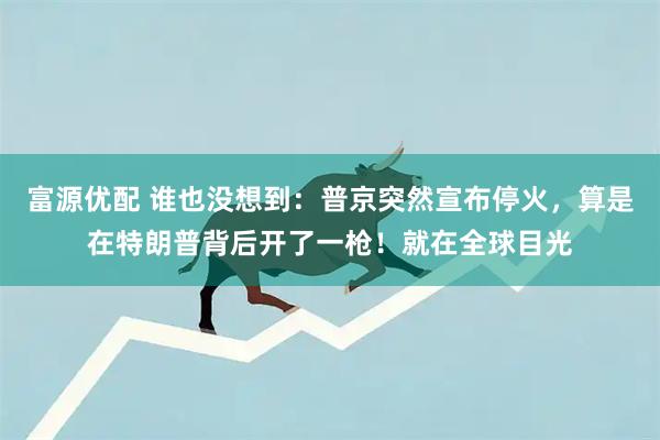 富源优配 谁也没想到：普京突然宣布停火，算是在特朗普背后开了一枪！就在全球目光