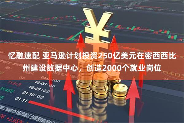 忆融速配 亚马逊计划投资250亿美元在密西西比州建设数据中心，创造2000个就业岗位