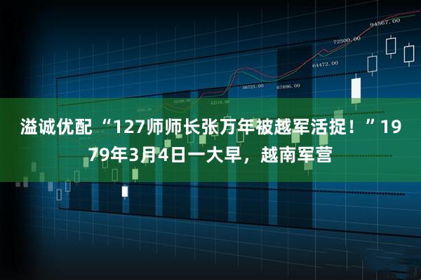 溢诚优配 “127师师长张万年被越军活捉！”1979年3月4日一大早，越南军营