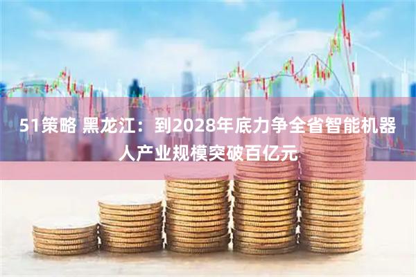51策略 黑龙江：到2028年底力争全省智能机器人产业规模突破百亿元
