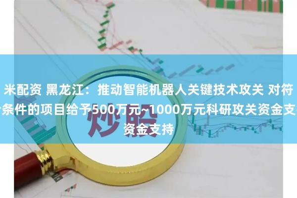 米配资 黑龙江：推动智能机器人关键技术攻关 对符合条件的项目给予500万元~1000万元科研攻关资金支持