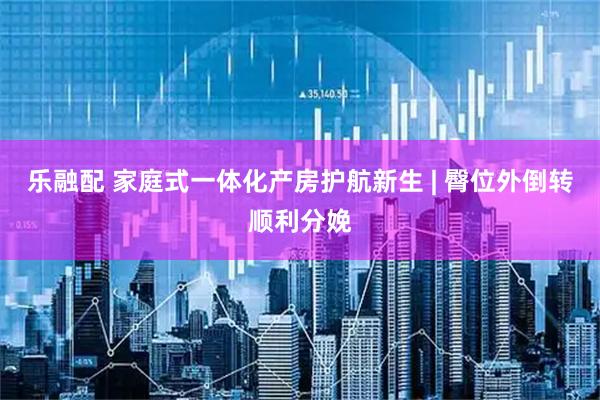 乐融配 家庭式一体化产房护航新生 | 臀位外倒转顺利分娩
