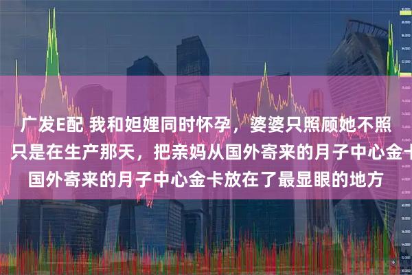 广发E配 我和妲娌同时怀孕,婆婆只照顾她不照顾我,我什么也没说,只是在生产那天,把亲妈从国外寄来的月子中心金卡放在了最显眼的地方