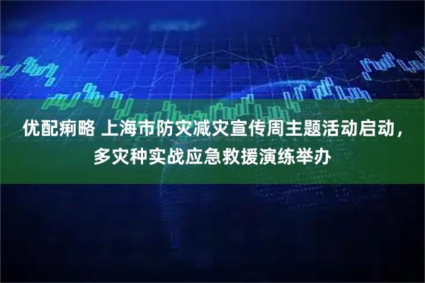 优配痢略 上海市防灾减灾宣传周主题活动启动，多灾种实战应急救援演练举办