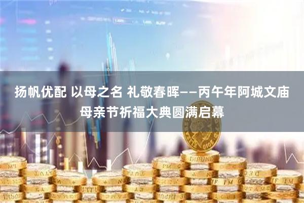扬帆优配 以母之名 礼敬春晖——丙午年阿城文庙母亲节祈福大典圆满启幕