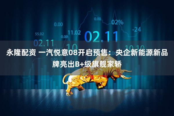 永隆配资 一汽悦意08开启预售：央企新能源新品牌亮出B+级旗舰家轿