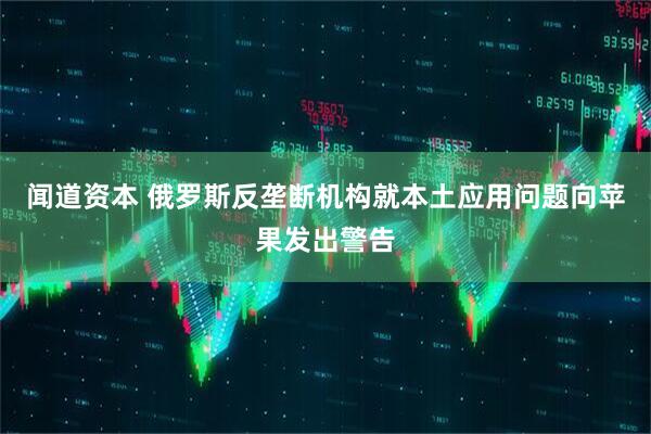 闻道资本 俄罗斯反垄断机构就本土应用问题向苹果发出警告