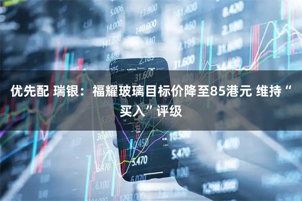 优先配 瑞银:福耀玻璃目标价降至85港元 维持“买入”评级