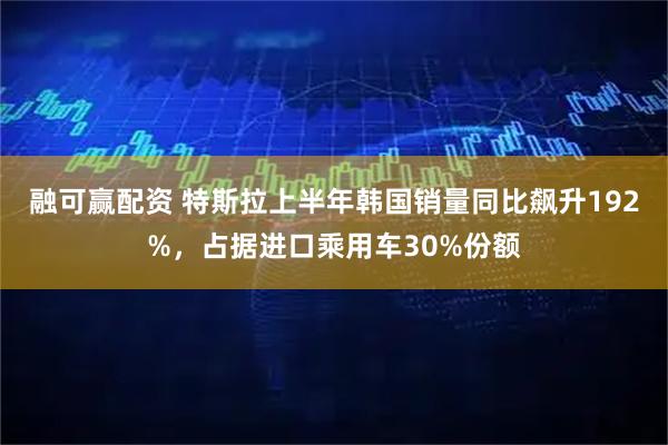 融可赢配资 特斯拉上半年韩国销量同比飙升192%，占据进口乘用车30%份额