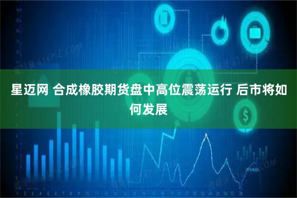 星迈网 合成橡胶期货盘中高位震荡运行 后市将如何发展