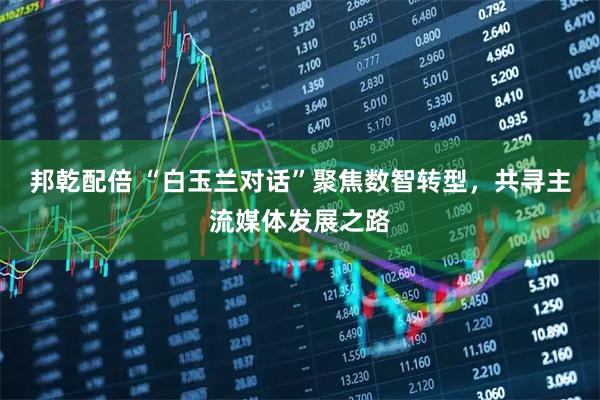邦乾配倍 “白玉兰对话”聚焦数智转型，共寻主流媒体发展之路