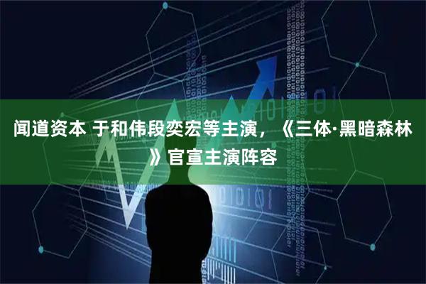 闻道资本 于和伟段奕宏等主演，《三体·黑暗森林》官宣主演阵容