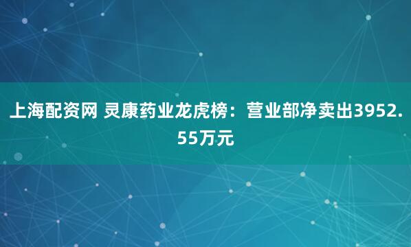 上海配资网 灵康药业龙虎榜:营业部净卖出3952.55万元