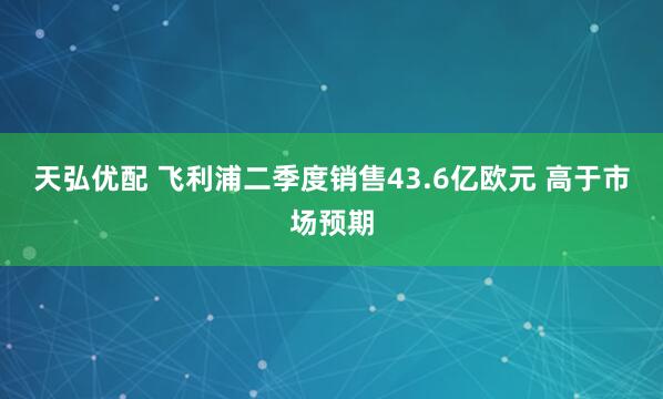 天弘优配 飞利浦二季度销售43.6亿欧元 高于市场预期