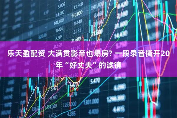 乐天盈配资 大满贯影帝也塌房? 一段录音撕开20年“好丈夫”的滤镜