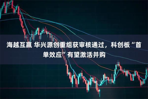 海越互赢 华兴源创重组获审核通过,科创板“首单效应”有望激活并购
