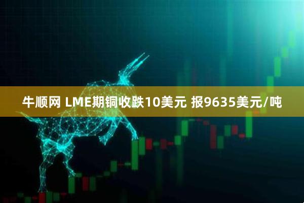 牛顺网 LME期铜收跌10美元 报9635美元/吨