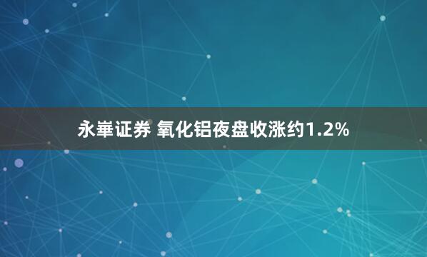 永崋证券 氧化铝夜盘收涨约1.2%