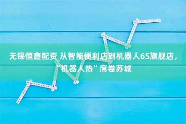 无锡恒鑫配资 从智能便利店到机器人6S旗舰店，“机器人热”席卷苏城