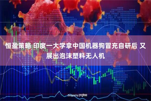 恒盈策略 印度一大学拿中国机器狗冒充自研后 又展出泡沫塑料无人机