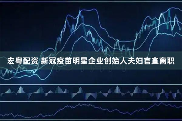 宏粤配资 新冠疫苗明星企业创始人夫妇官宣离职