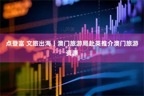点登富 文旅出海丨澳门旅游局赴英推介澳门旅游资源