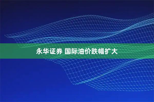 永华证券 国际油价跌幅扩大