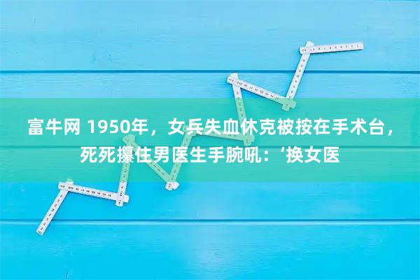 富牛网 1950年，女兵失血休克被按在手术台，死死攥住男医生手腕吼：‘换女医