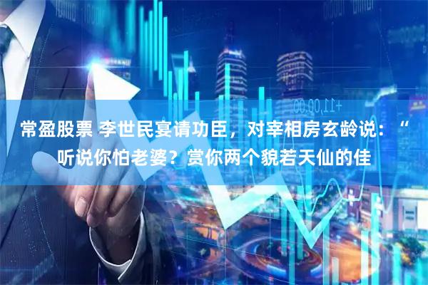 常盈股票 李世民宴请功臣，对宰相房玄龄说：“听说你怕老婆？赏你两个貌若天仙的佳