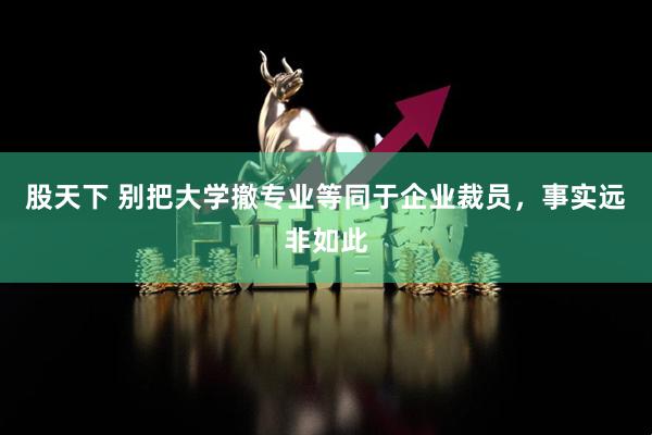 股天下 别把大学撤专业等同于企业裁员，事实远非如此